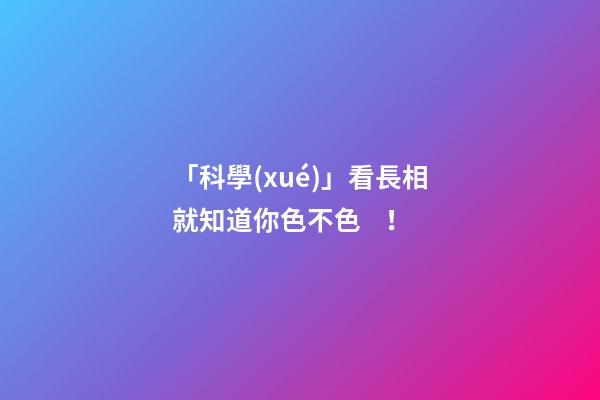 「科學(xué)」看長相就知道你色不色！